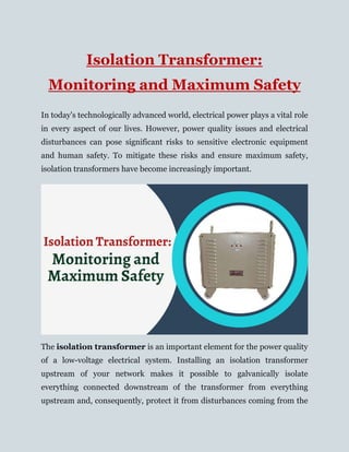 Isolation Transformer:
Monitoring and Maximum Safety
In today's technologically advanced world, electrical power plays a vital role
in every aspect of our lives. However, power quality issues and electrical
disturbances can pose significant risks to sensitive electronic equipment
and human safety. To mitigate these risks and ensure maximum safety,
isolation transformers have become increasingly important.
The isolation transformer is an important element for the power quality
of a low-voltage electrical system. Installing an isolation transformer
upstream of your network makes it possible to galvanically isolate
everything connected downstream of the transformer from everything
upstream and, consequently, protect it from disturbances coming from the
 