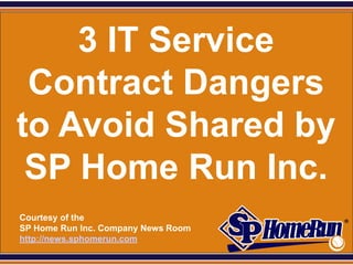 SPHomeRun.com


     3 IT Service
  Contract Dangers
 to Avoid Shared by
  SP Home Run Inc.
  Courtesy of the
  SP Home Run Inc. Company News Room
  http://news.sphomerun.com
 