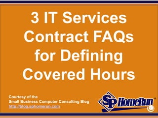 SPHomeRun.com


         3 IT Services
        Contract FAQs
         for Defining
        Covered Hours
  Courtesy of the
  Small Business Computer Consulting Blog
  http://blog.sphomerun.com
 