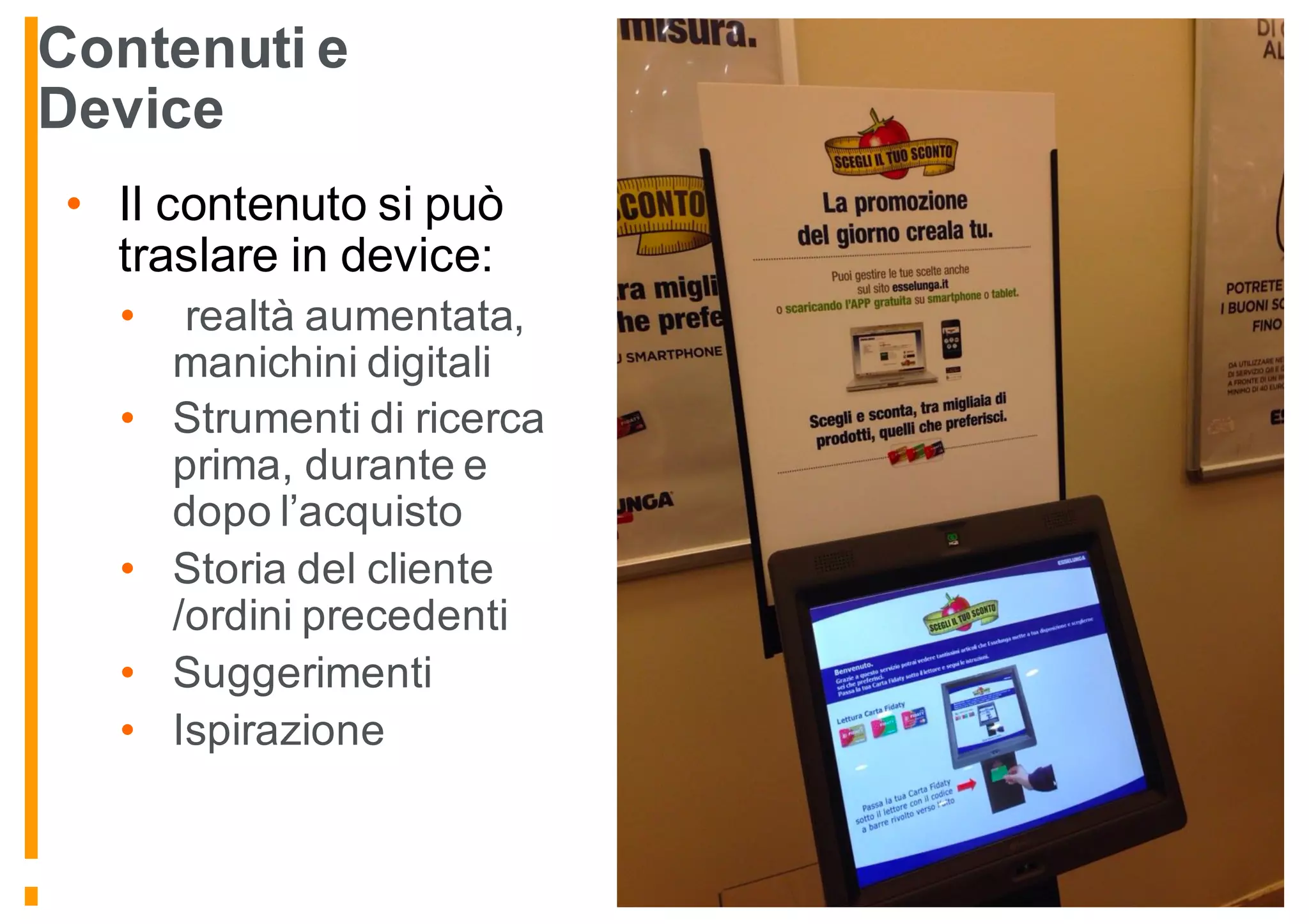 Contenuti e
Device
• Il contenuto si può
traslare in device:
• realtà aumentata,
manichini digitali
• Strumenti di ricerca
prima, durante e
dopo l’acquisto
• Storia del cliente
/ordini precedenti
• Suggerimenti
• Ispirazione
 