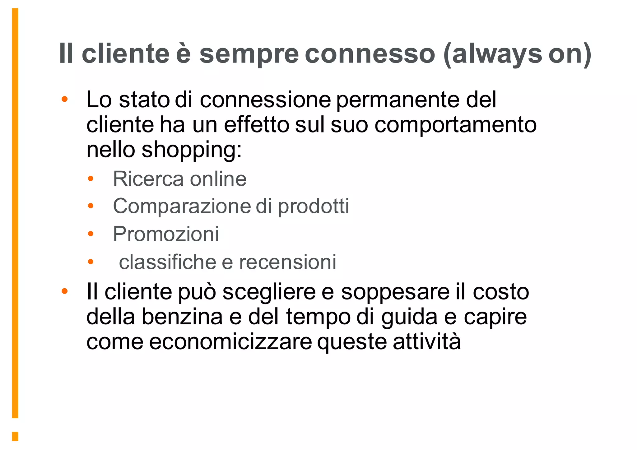 Il cliente è sempre connesso (always on)
• Lo stato di connessione permanente del
cliente ha un effetto sul suo comportamento
nello shopping:
• Ricerca online
• Comparazione di prodotti
• Promozioni
• classifiche e recensioni
• Il cliente può scegliere e soppesare il costo
della benzina e del tempo di guida e capire
come economicizzare queste attività
 