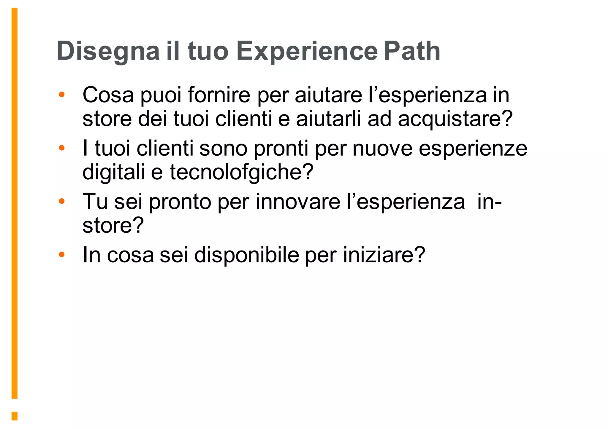 Disegna il tuo Experience Path
• Cosa puoi fornire per aiutare l’esperienza in
store dei tuoi clienti e aiutarli ad acquistare?
• I tuoi clienti sono pronti per nuove esperienze
digitali e tecnolofgiche?
• Tu sei pronto per innovare l’esperienza in-
store?
• In cosa sei disponibile per iniziare?
 