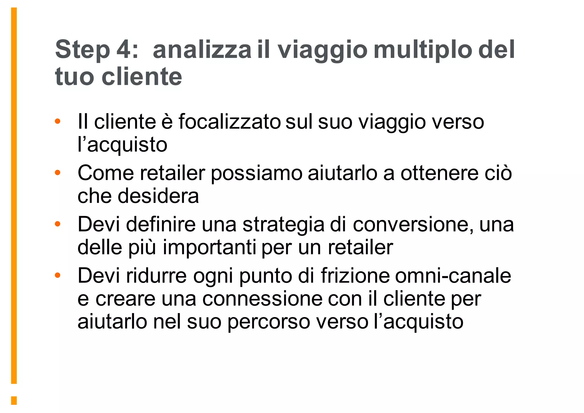 Step 4: analizza il viaggio multiplo del
tuo cliente
• Il cliente è focalizzato sul suo viaggio verso
l’acquisto
• Come retailer possiamo aiutarlo a ottenere ciò
che desidera
• Devi definire una strategia di conversione, una
delle più importanti per un retailer
• Devi ridurre ogni punto di frizione omni-canale
e creare una connessione con il cliente per
aiutarlo nel suo percorso verso l’acquisto
 
