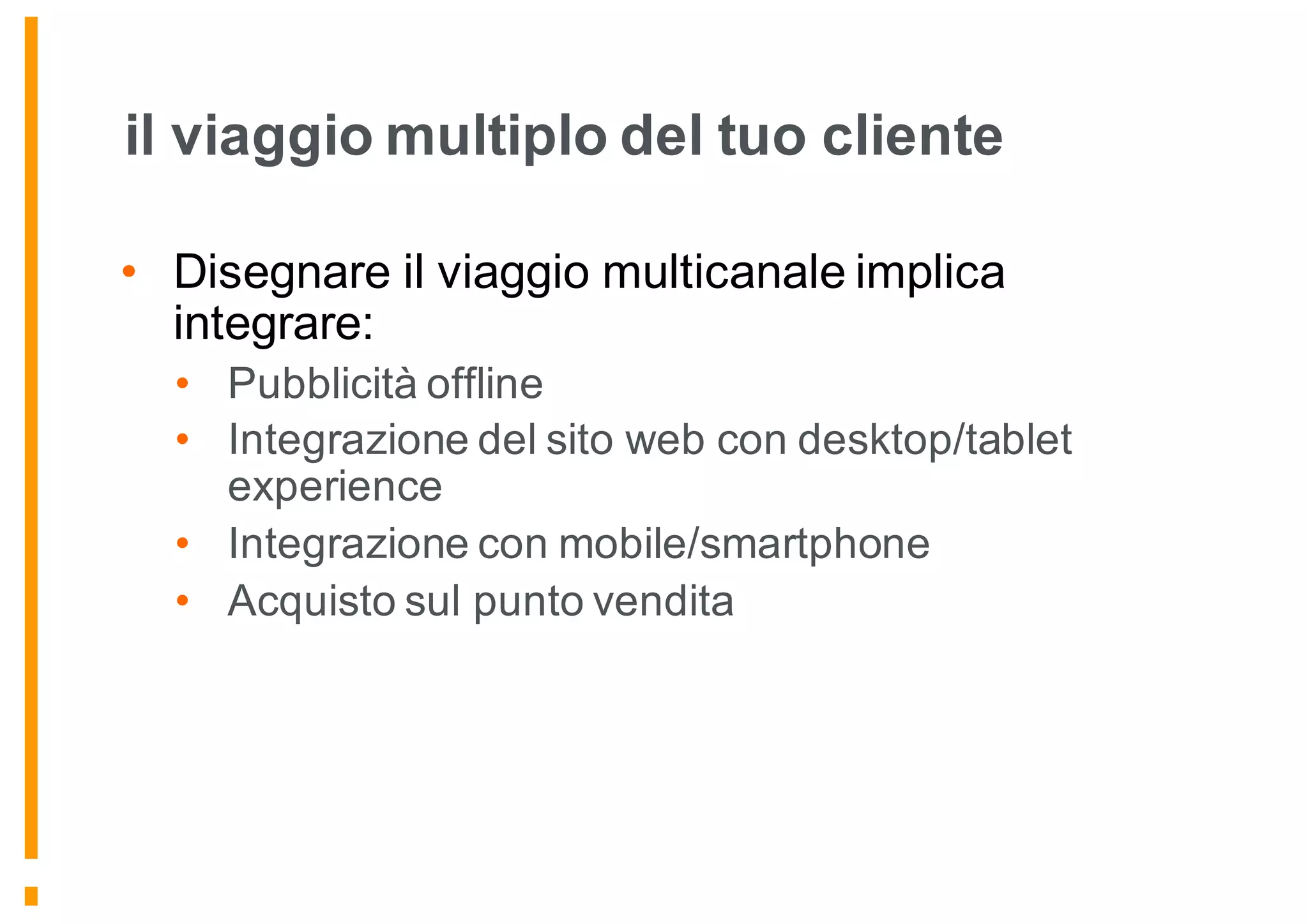 il viaggio multiplo del tuo cliente
• Disegnare il viaggio multicanale implica
integrare:
• Pubblicità offline
• Integrazione del sito web con desktop/tablet
experience
• Integrazione con mobile/smartphone
• Acquisto sul punto vendita
 