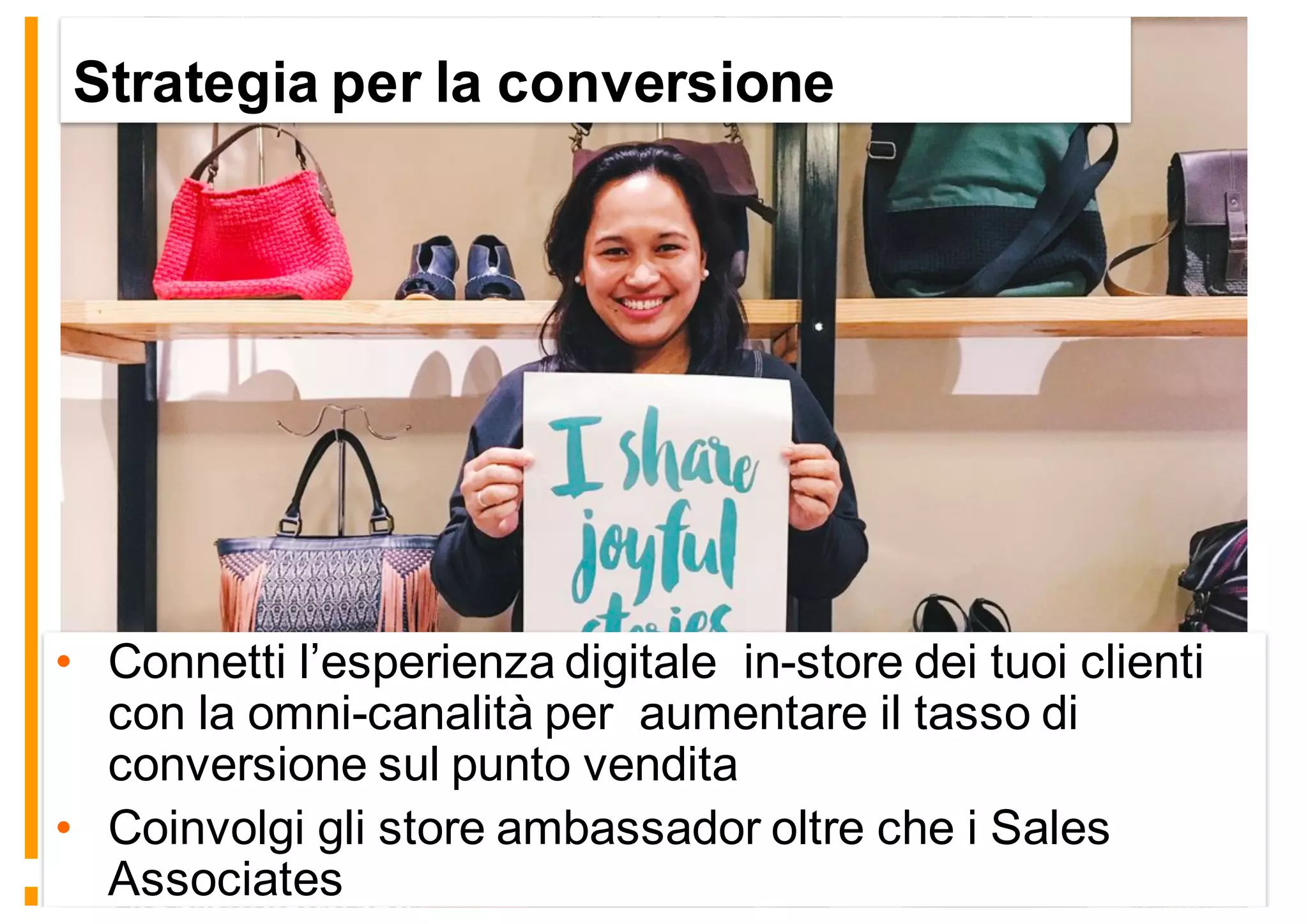 Strategia per la conversione
• Connetti l’esperienza digitale in-store dei tuoi clienti
con la omni-canalità per aumentare il tasso di
conversione sul punto vendita
• Coinvolgi gli store ambassador oltre che i Sales
Associates
 
