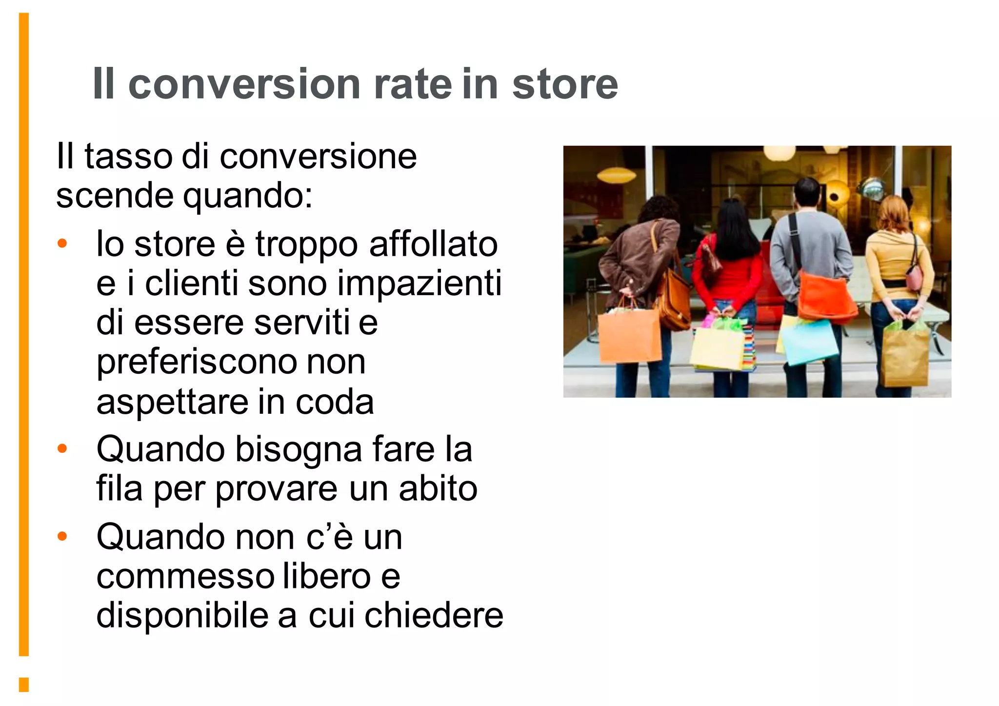 Il conversion rate in store
Il tasso di conversione
scende quando:
• lo store è troppo affollato
e i clienti sono impazienti
di essere serviti e
preferiscono non
aspettare in coda
• Quando bisogna fare la
fila per provare un abito
• Quando non c’è un
commesso libero e
disponibile a cui chiedere
 