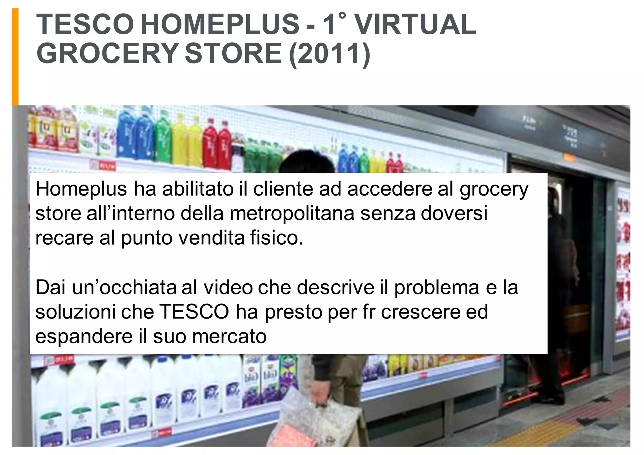 TESCO HOMEPLUS - 1 VIRTUAL
GROCERY STORE (2011)
Homeplus ha abilitato il cliente ad accedere al grocery
store all’interno della metropolitana senza doversi
recare al punto vendita fisico.
Dai un’occhiata al video che descrive il problema e la
soluzioni che TESCO ha presto per fr crescere ed
espandere il suo mercato
 