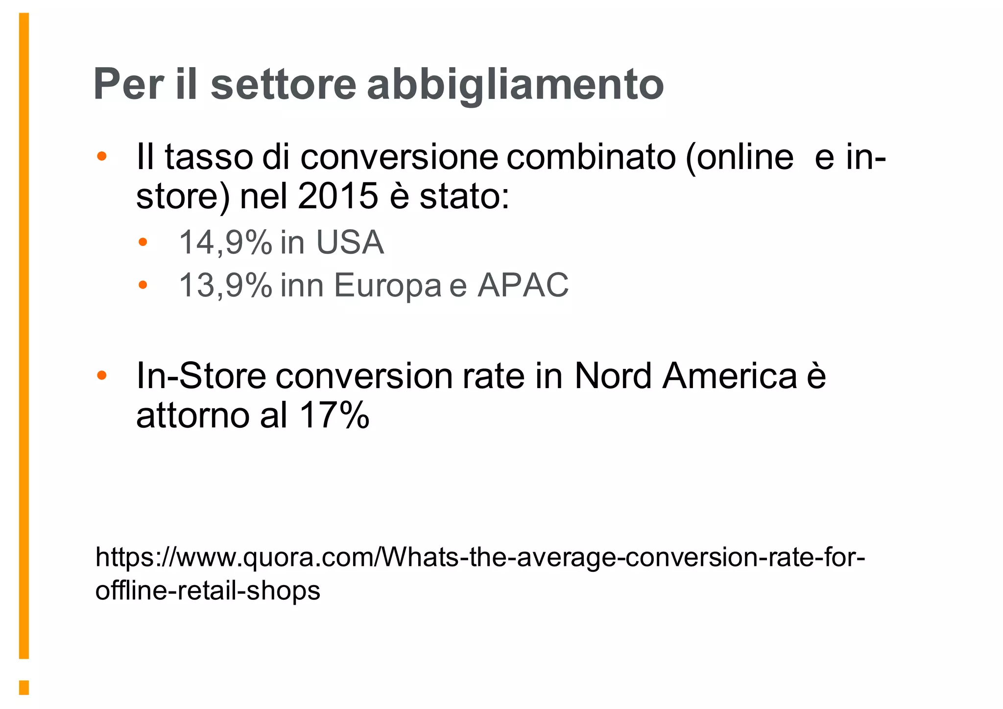 Per il settore abbigliamento
• Il tasso di conversione combinato (online e in-
store) nel 2015 è stato:
• 14,9% in USA
• 13,9% inn Europa e APAC
• In-Store conversion rate in Nord America è
attorno al 17%
https://www.quora.com/Whats-the-average-conversion-rate-for-
offline-retail-shops
 