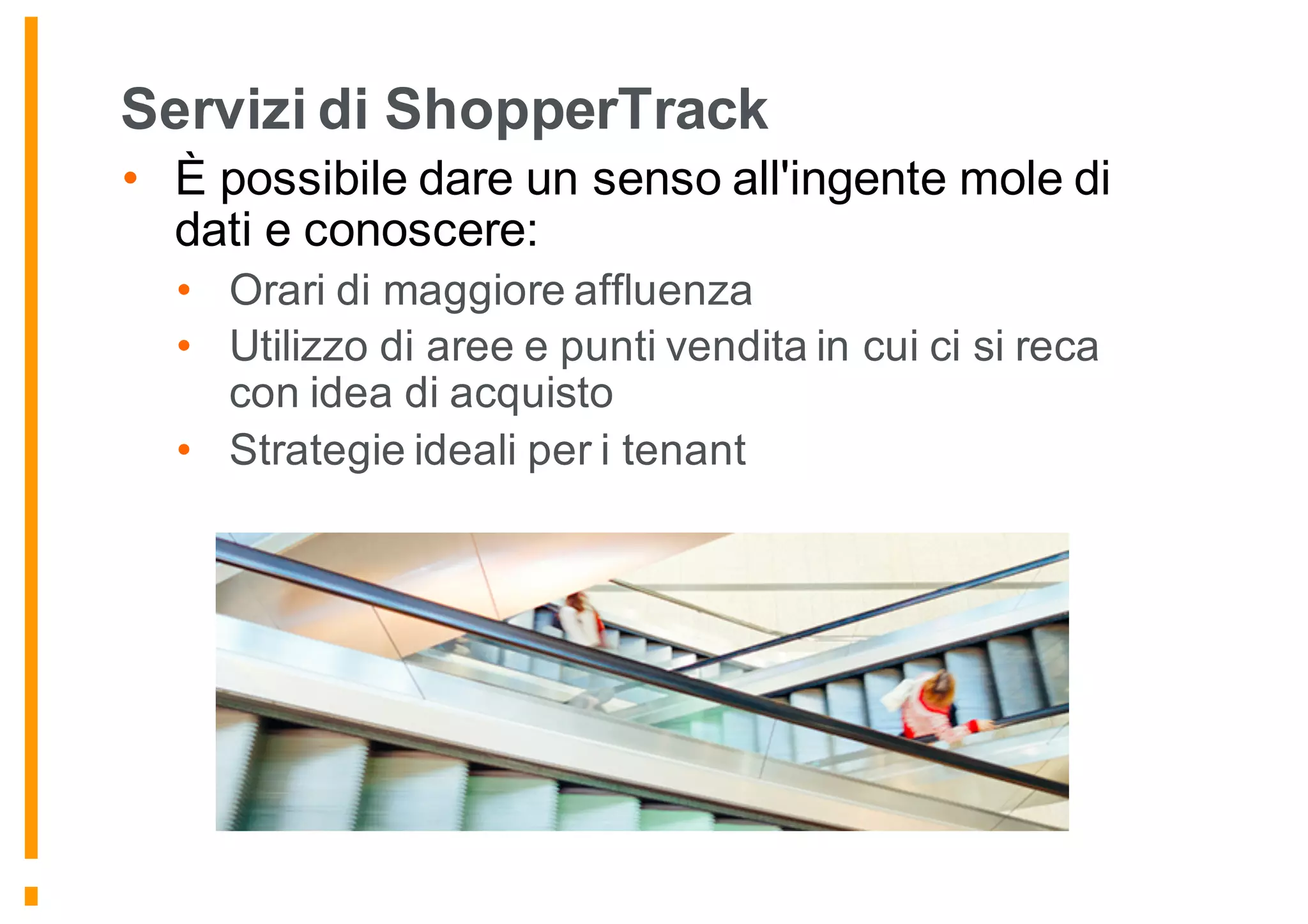 Servizi di ShopperTrack
• È possibile dare un senso all'ingente mole di
dati e conoscere:
• Orari di maggiore affluenza
• Utilizzo di aree e punti vendita in cui ci si reca
con idea di acquisto
• Strategie ideali per i tenant
 