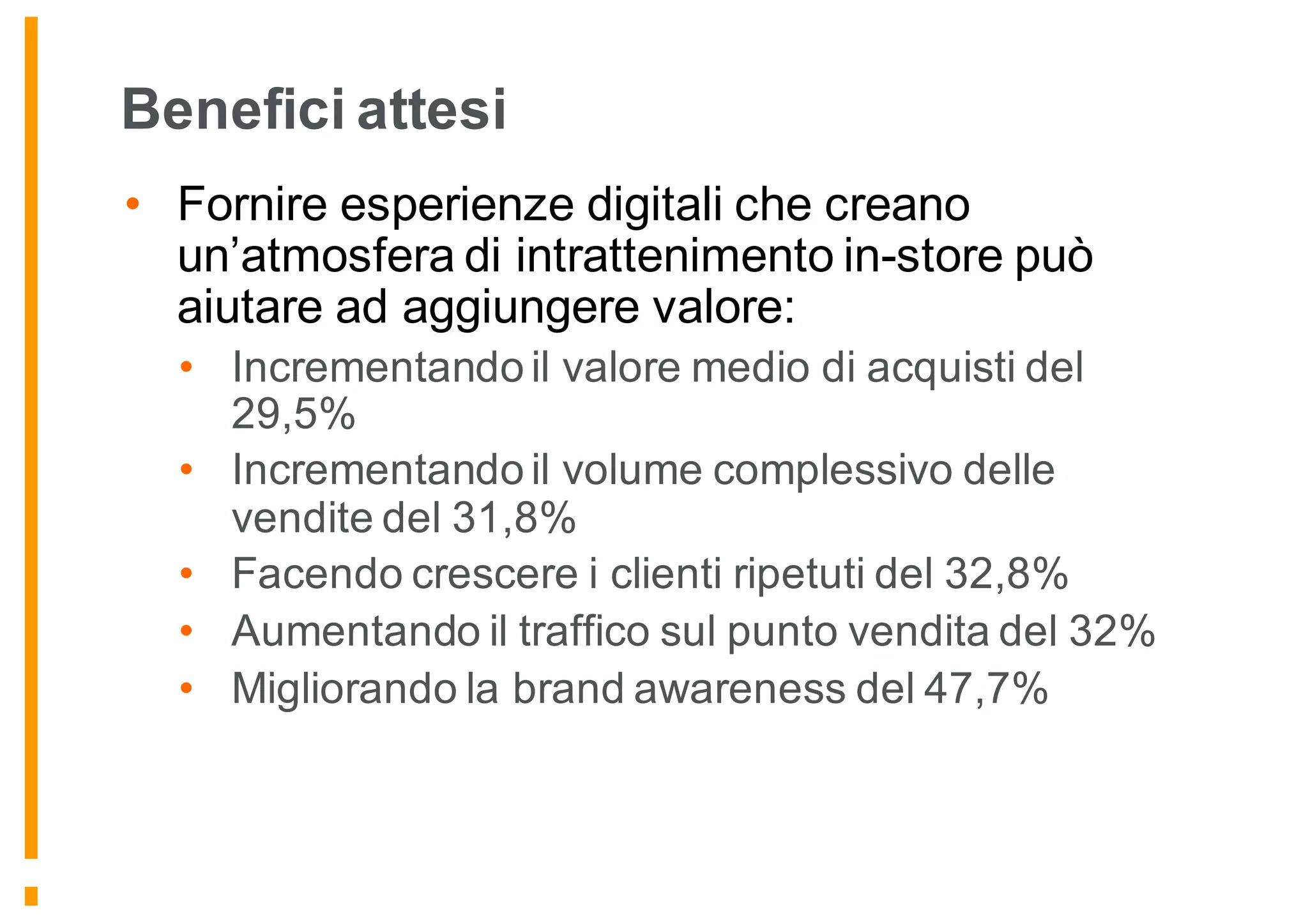 Benefici attesi
• Fornire esperienze digitali che creano
un’atmosfera di intrattenimento in-store può
aiutare ad aggiungere valore:
• Incrementando il valore medio di acquisti del
29,5%
• Incrementando il volume complessivo delle
vendite del 31,8%
• Facendo crescere i clienti ripetuti del 32,8%
• Aumentando il traffico sul punto vendita del 32%
• Migliorando la brand awareness del 47,7%
 