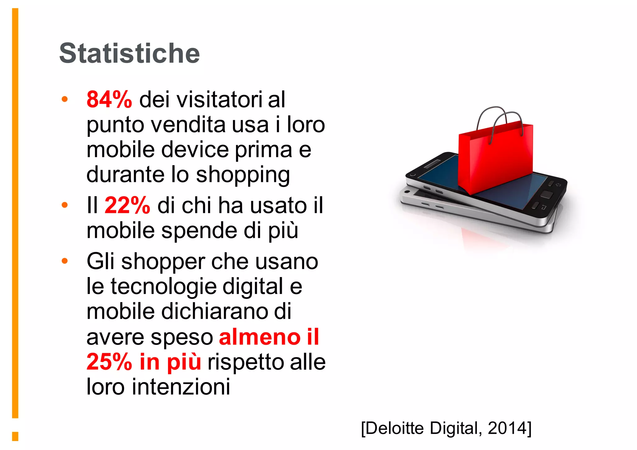 Statistiche
• 84% dei visitatori al
punto vendita usa i loro
mobile device prima e
durante lo shopping
• Il 22% di chi ha usato il
mobile spende di più
• Gli shopper che usano
le tecnologie digital e
mobile dichiarano di
avere speso almeno il
25% in più rispetto alle
loro intenzioni
[Deloitte Digital, 2014]
 