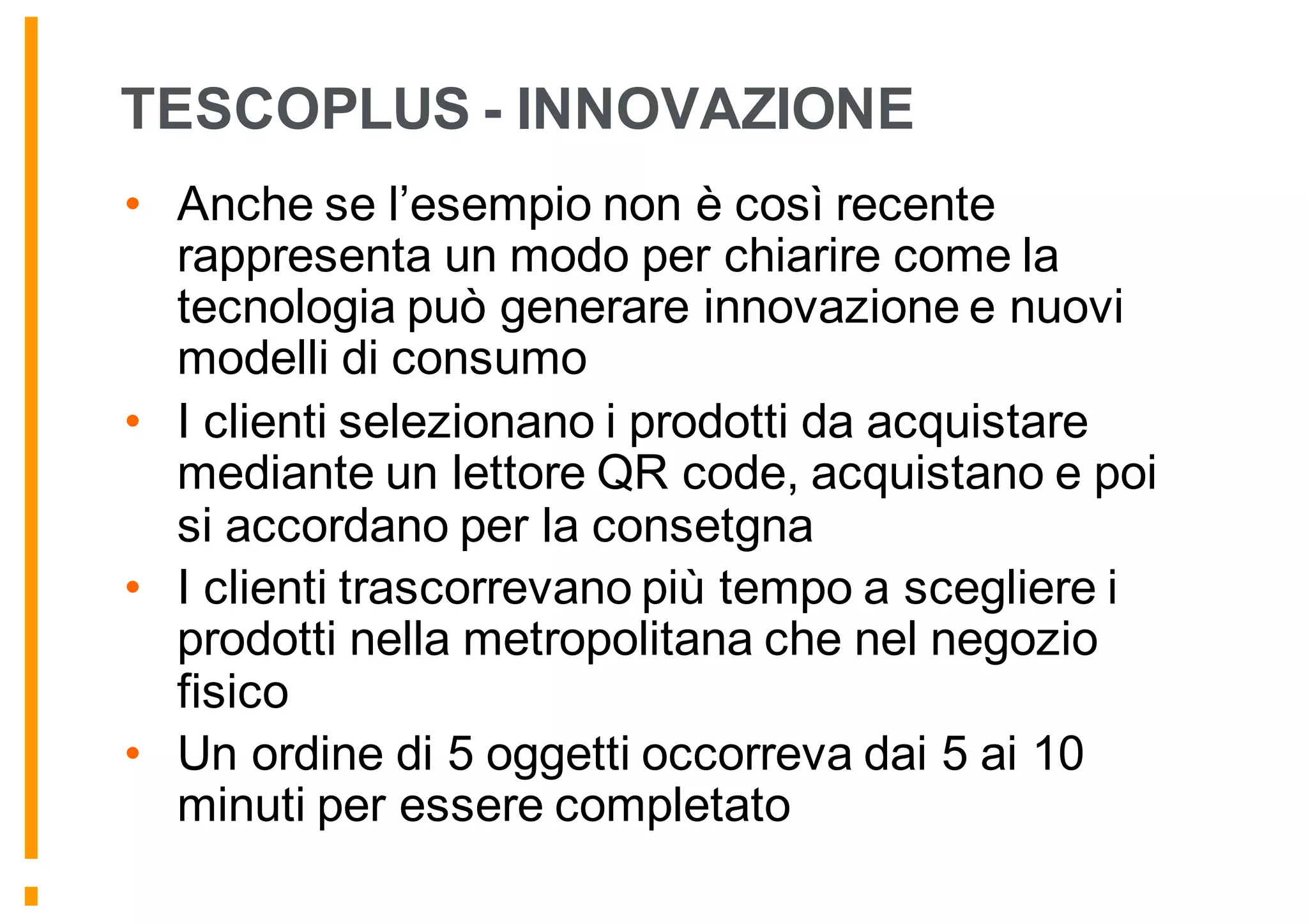 TESCOPLUS - INNOVAZIONE
• Anche se l’esempio non è così recente
rappresenta un modo per chiarire come la
tecnologia può generare innovazione e nuovi
modelli di consumo
• I clienti selezionano i prodotti da acquistare
mediante un lettore QR code, acquistano e poi
si accordano per la consetgna
• I clienti trascorrevano più tempo a scegliere i
prodotti nella metropolitana che nel negozio
fisico
• Un ordine di 5 oggetti occorreva dai 5 ai 10
minuti per essere completato
 
