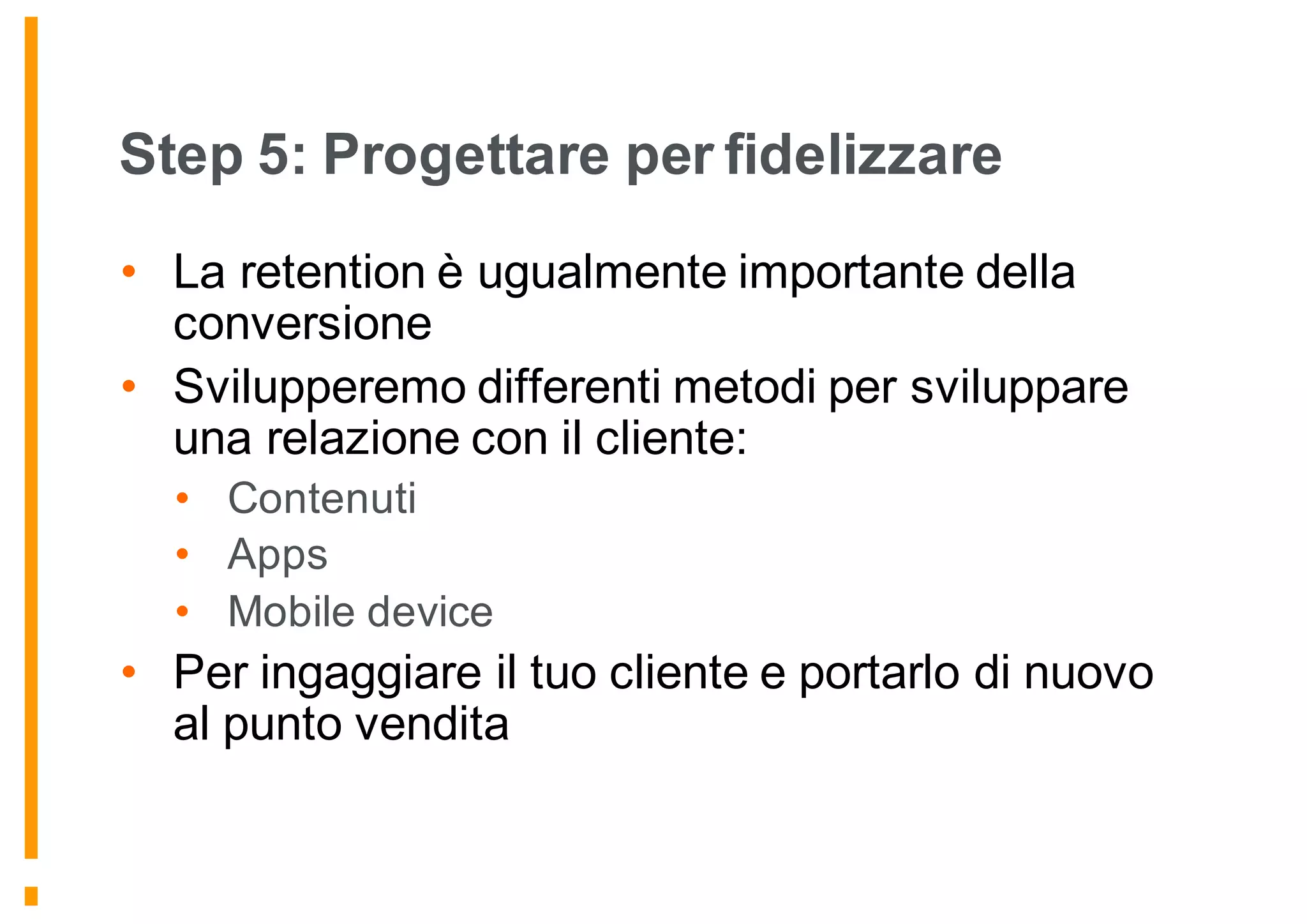 Step 5: Progettare per fidelizzare
• La retention è ugualmente importante della
conversione
• Svilupperemo differenti metodi per sviluppare
una relazione con il cliente:
• Contenuti
• Apps
• Mobile device
• Per ingaggiare il tuo cliente e portarlo di nuovo
al punto vendita
 