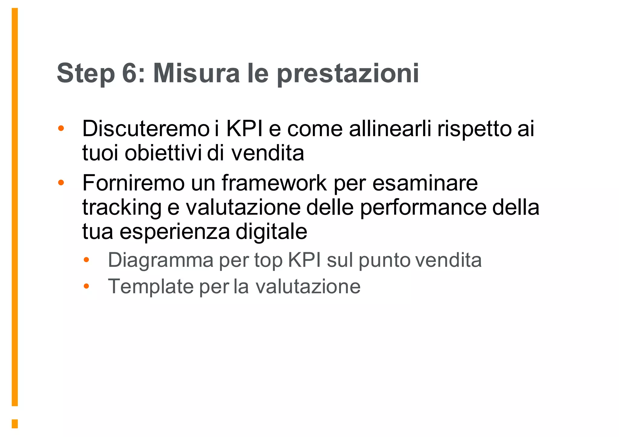 Step 6: Misura le prestazioni
• Discuteremo i KPI e come allinearli rispetto ai
tuoi obiettivi di vendita
• Forniremo un framework per esaminare
tracking e valutazione delle performance della
tua esperienza digitale
• Diagramma per top KPI sul punto vendita
• Template per la valutazione
 