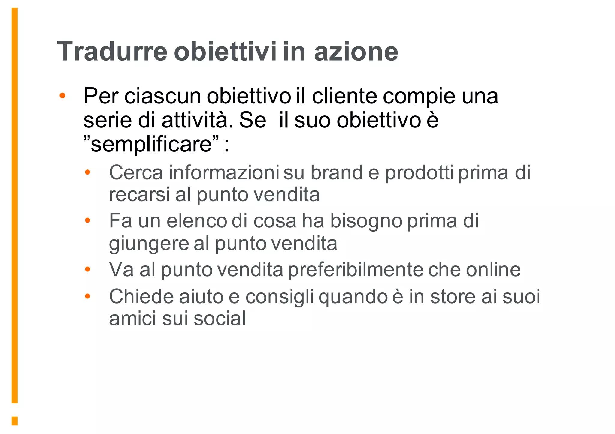 Tradurre obiettivi in azione
• Per ciascun obiettivo il cliente compie una
serie di attività. Se il suo obiettivo è
”semplificare” :
• Cerca informazioni su brand e prodotti prima di
recarsi al punto vendita
• Fa un elenco di cosa ha bisogno prima di
giungere al punto vendita
• Va al punto vendita preferibilmente che online
• Chiede aiuto e consigli quando è in store ai suoi
amici sui social
 