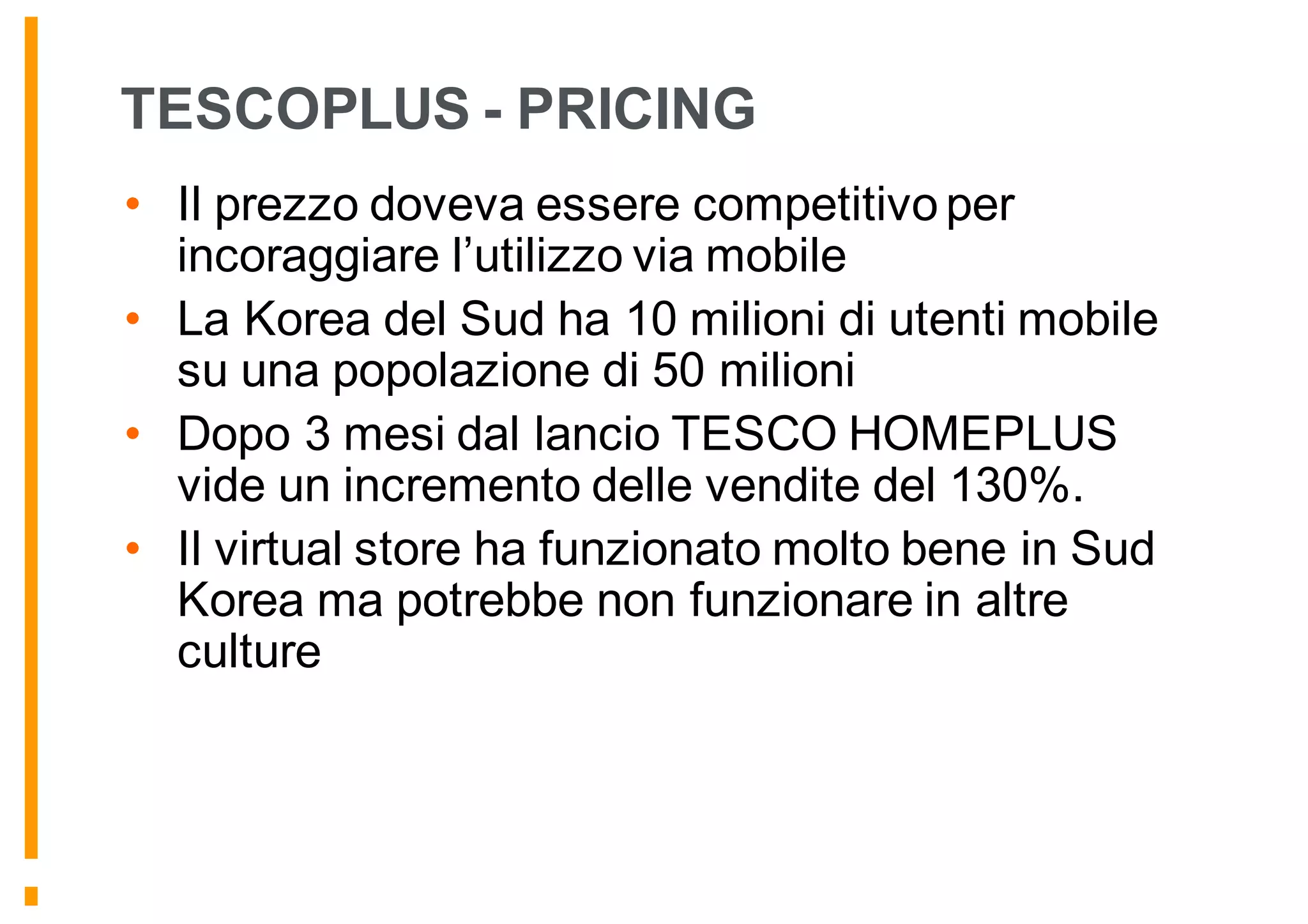 TESCOPLUS - PRICING
• Il prezzo doveva essere competitivo per
incoraggiare l’utilizzo via mobile
• La Korea del Sud ha 10 milioni di utenti mobile
su una popolazione di 50 milioni
• Dopo 3 mesi dal lancio TESCO HOMEPLUS
vide un incremento delle vendite del 130%.
• Il virtual store ha funzionato molto bene in Sud
Korea ma potrebbe non funzionare in altre
culture
 
