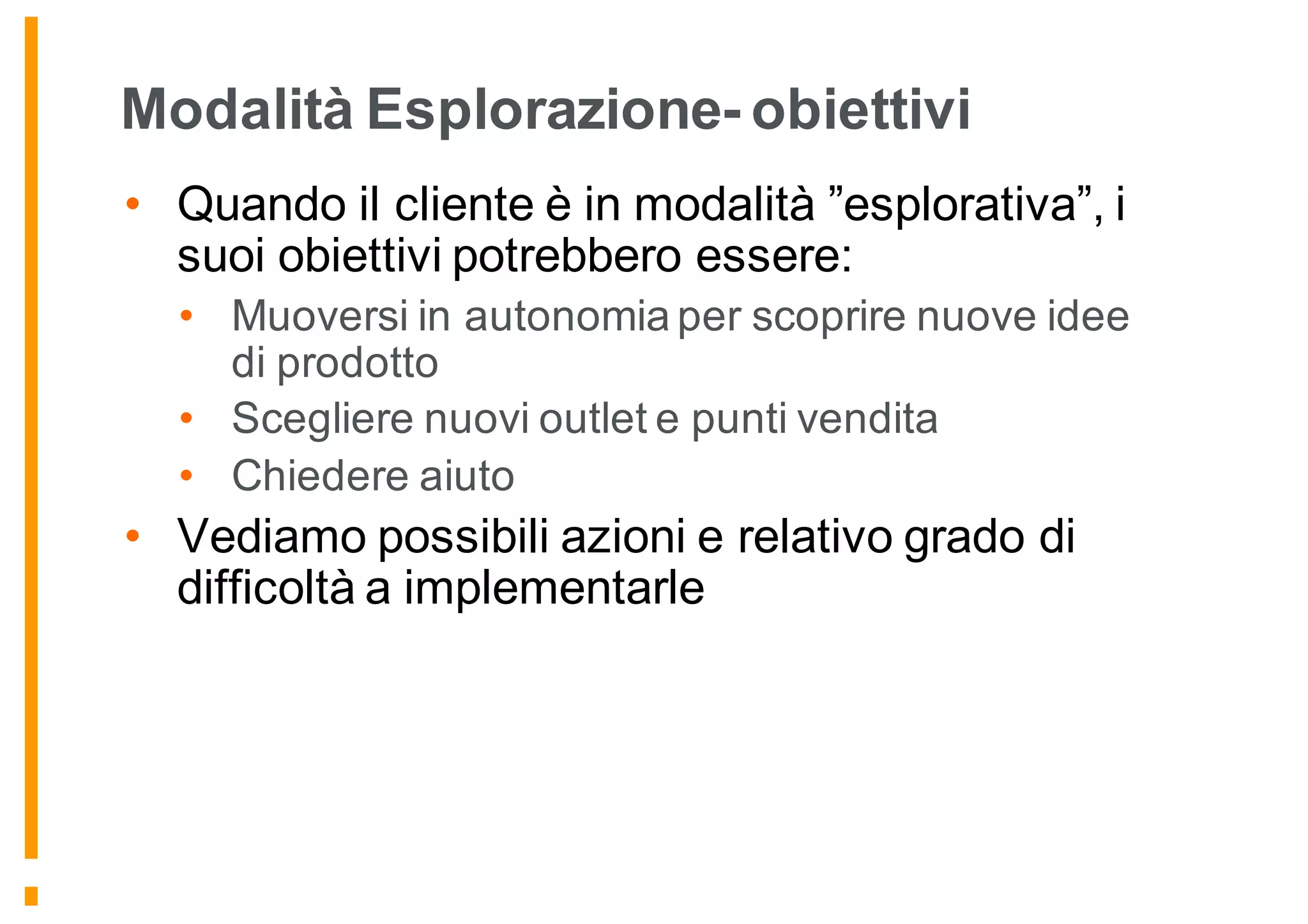 Modalità Esplorazione- obiettivi
• Quando il cliente è in modalità ”esplorativa”, i
suoi obiettivi potrebbero essere:
• Muoversi in autonomia per scoprire nuove idee
di prodotto
• Scegliere nuovi outlet e punti vendita
• Chiedere aiuto
• Vediamo possibili azioni e relativo grado di
difficoltà a implementarle
 