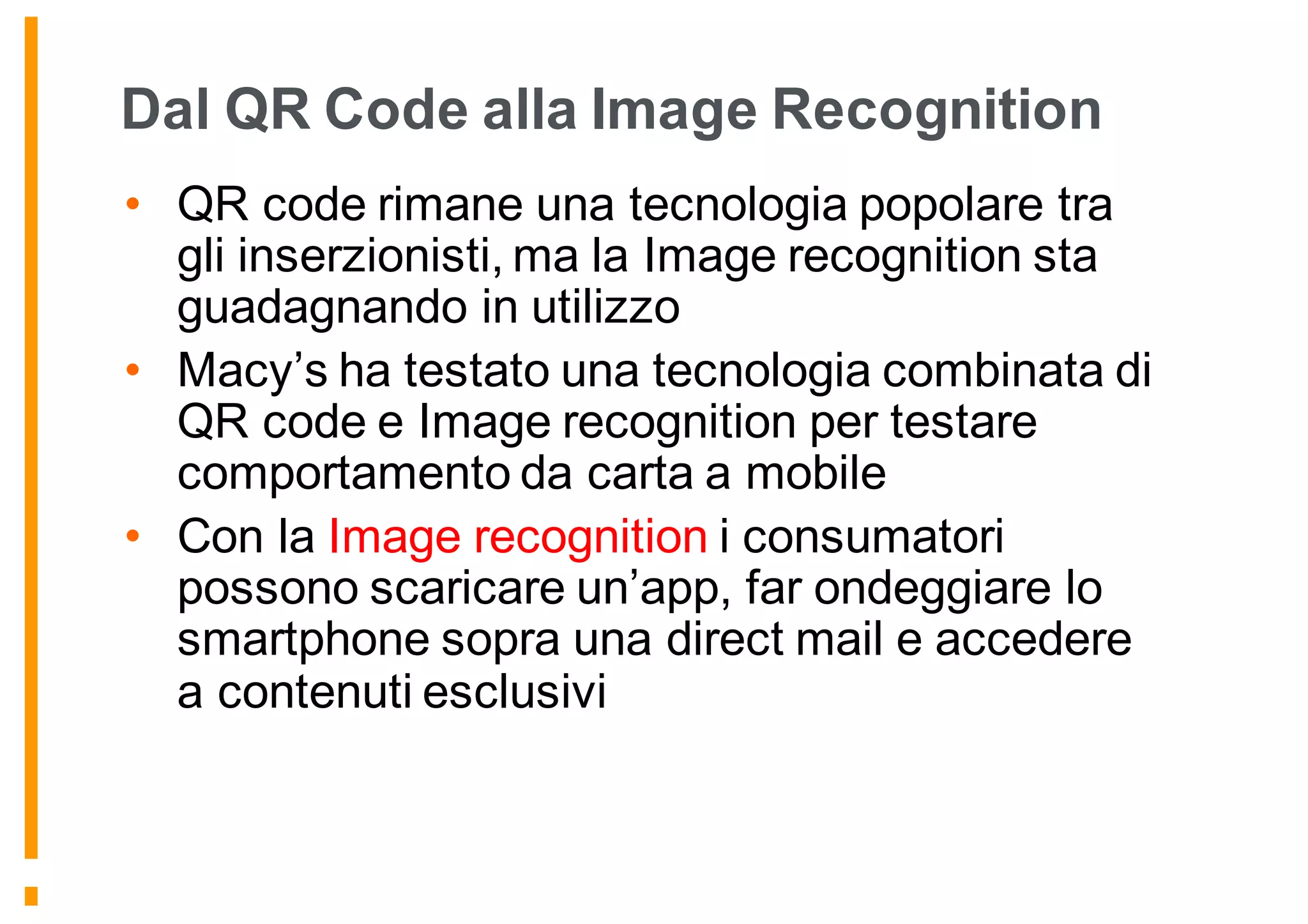 Dal QR Code alla Image Recognition
• QR code rimane una tecnologia popolare tra
gli inserzionisti, ma la Image recognition sta
guadagnando in utilizzo
• Macy’s ha testato una tecnologia combinata di
QR code e Image recognition per testare
comportamento da carta a mobile
• Con la Image recognition i consumatori
possono scaricare un’app, far ondeggiare lo
smartphone sopra una direct mail e accedere
a contenuti esclusivi
 