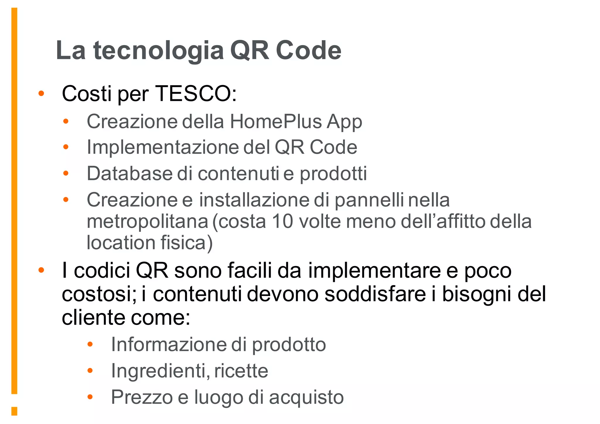 La tecnologia QR Code
• Costi per TESCO:
• Creazione della HomePlus App
• Implementazione del QR Code
• Database di contenuti e prodotti
• Creazione e installazione di pannelli nella
metropolitana (costa 10 volte meno dell’affitto della
location fisica)
• I codici QR sono facili da implementare e poco
costosi; i contenuti devono soddisfare i bisogni del
cliente come:
• Informazione di prodotto
• Ingredienti, ricette
• Prezzo e luogo di acquisto
 