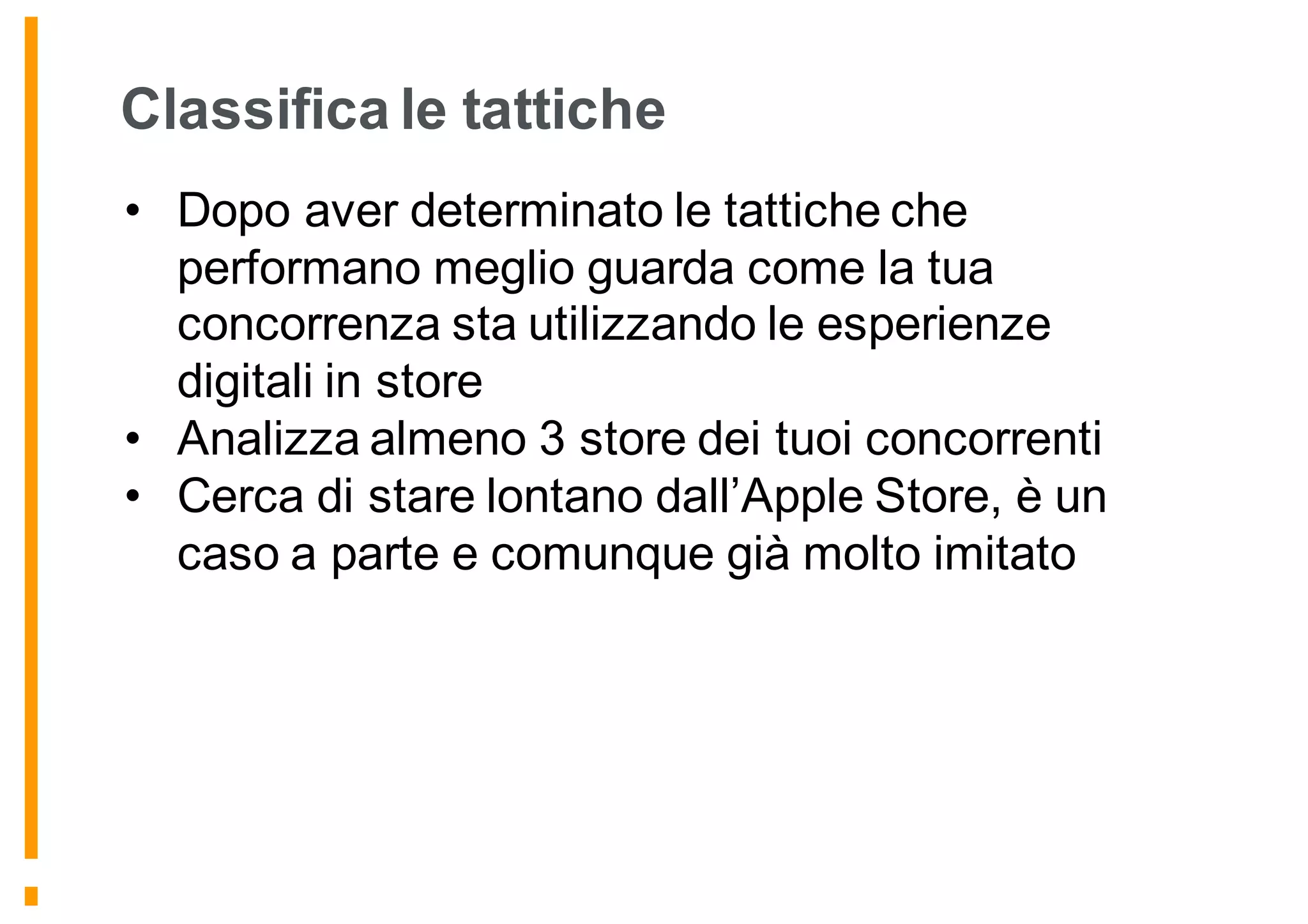 Classifica le tattiche
• Dopo aver determinato le tattiche che
performano meglio guarda come la tua
concorrenza sta utilizzando le esperienze
digitali in store
• Analizza almeno 3 store dei tuoi concorrenti
• Cerca di stare lontano dall’Apple Store, è un
caso a parte e comunque già molto imitato
 