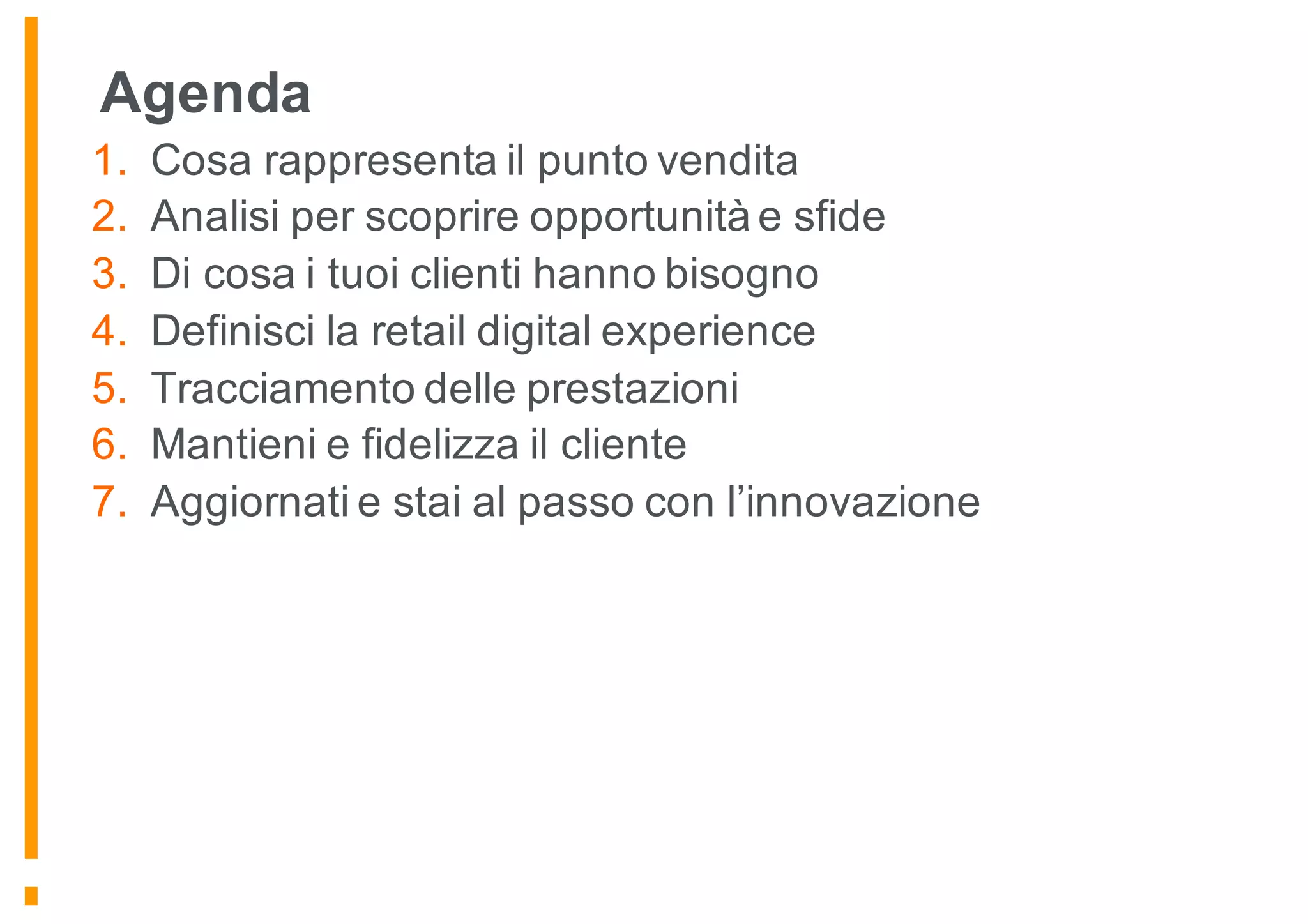 Agenda
1. Cosa rappresenta il punto vendita
2. Analisi per scoprire opportunità e sfide
3. Di cosa i tuoi clienti hanno bisogno
4. Definisci la retail digital experience
5. Tracciamento delle prestazioni
6. Mantieni e fidelizza il cliente
7. Aggiornati e stai al passo con l’innovazione
 