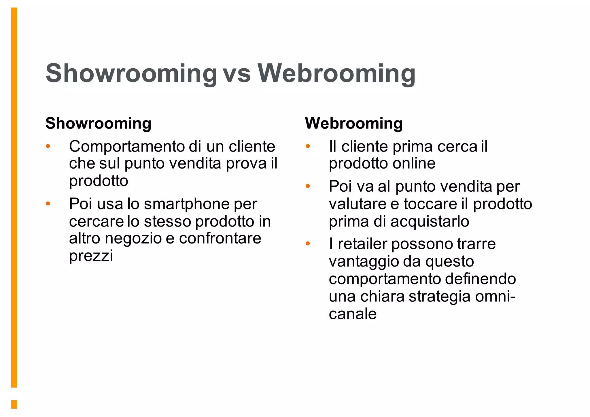 Showrooming vs Webrooming
Showrooming
• Comportamento di un cliente
che sul punto vendita prova il
prodotto
• Poi usa lo smartphone per
cercare lo stesso prodotto in
altro negozio e confrontare
prezzi
Webrooming
• Il cliente prima cerca il
prodotto online
• Poi va al punto vendita per
valutare e toccare il prodotto
prima di acquistarlo
• I retailer possono trarre
vantaggio da questo
comportamento definendo
una chiara strategia omni-
canale
 
