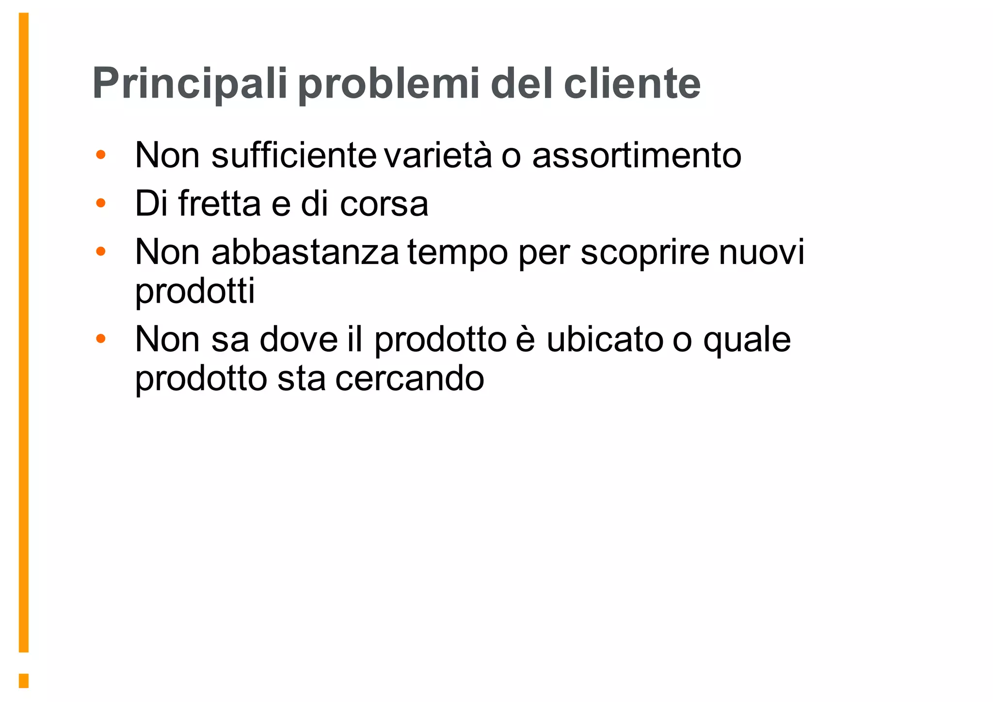 Principali problemi del cliente
• Non sufficiente varietà o assortimento
• Di fretta e di corsa
• Non abbastanza tempo per scoprire nuovi
prodotti
• Non sa dove il prodotto è ubicato o quale
prodotto sta cercando
 