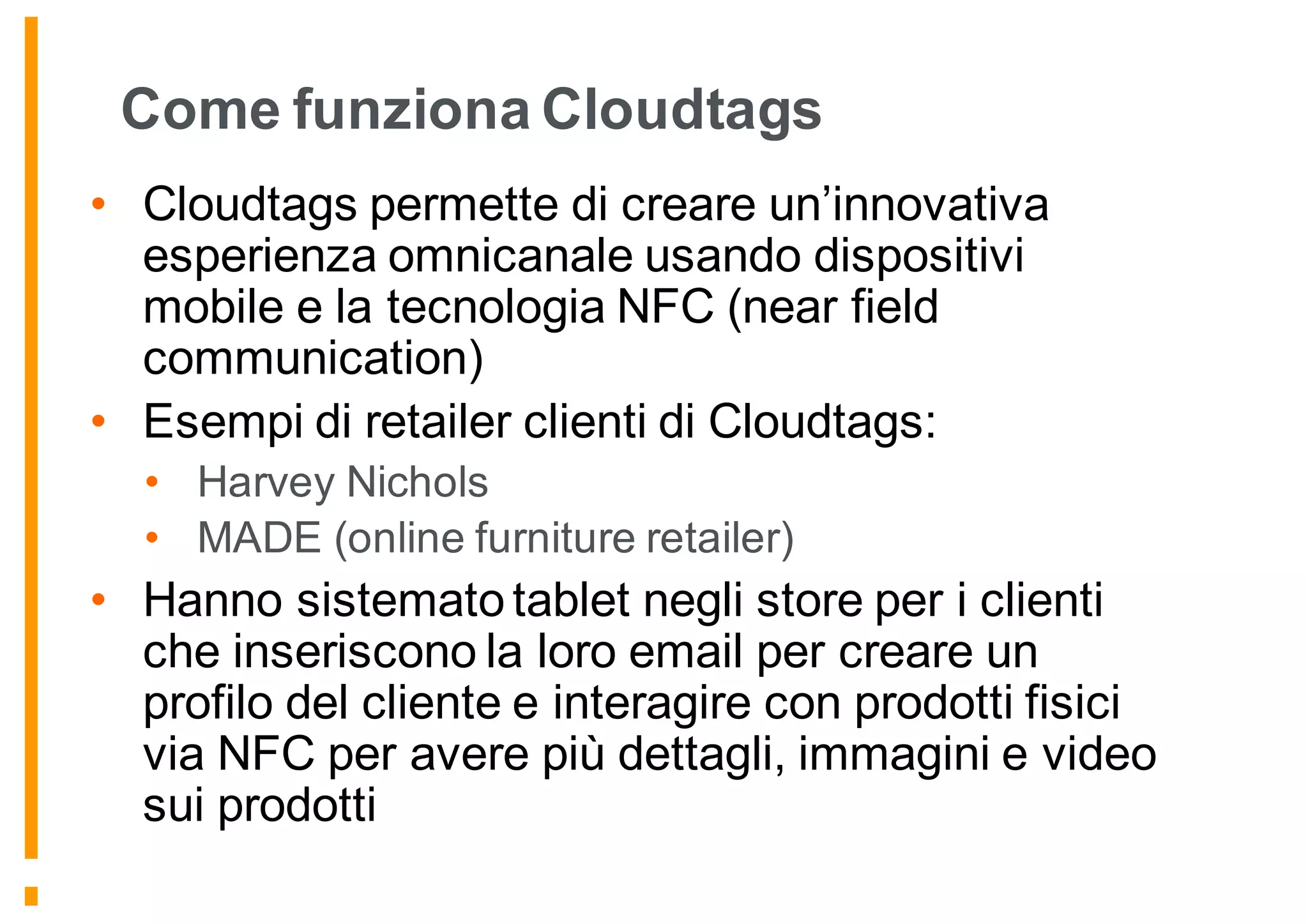 Come funziona Cloudtags
• Cloudtags permette di creare un’innovativa
esperienza omnicanale usando dispositivi
mobile e la tecnologia NFC (near field
communication)
• Esempi di retailer clienti di Cloudtags:
• Harvey Nichols
• MADE (online furniture retailer)
• Hanno sistemato tablet negli store per i clienti
che inseriscono la loro email per creare un
profilo del cliente e interagire con prodotti fisici
via NFC per avere più dettagli, immagini e video
sui prodotti
 