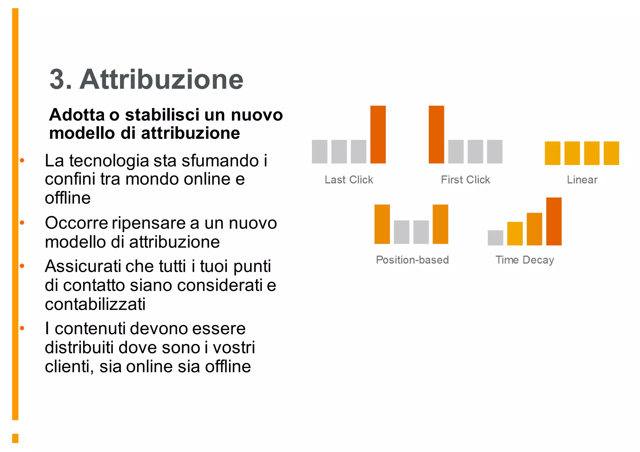 3. Attribuzione
Adotta o stabilisci un nuovo
modello di attribuzione
• La tecnologia sta sfumando i
confini tra mondo online e
offline
• Occorre ripensare a un nuovo
modello di attribuzione
• Assicurati che tutti i tuoi punti
di contatto siano considerati e
contabilizzati
• I contenuti devono essere
distribuiti dove sono i vostri
clienti, sia online sia offline
 