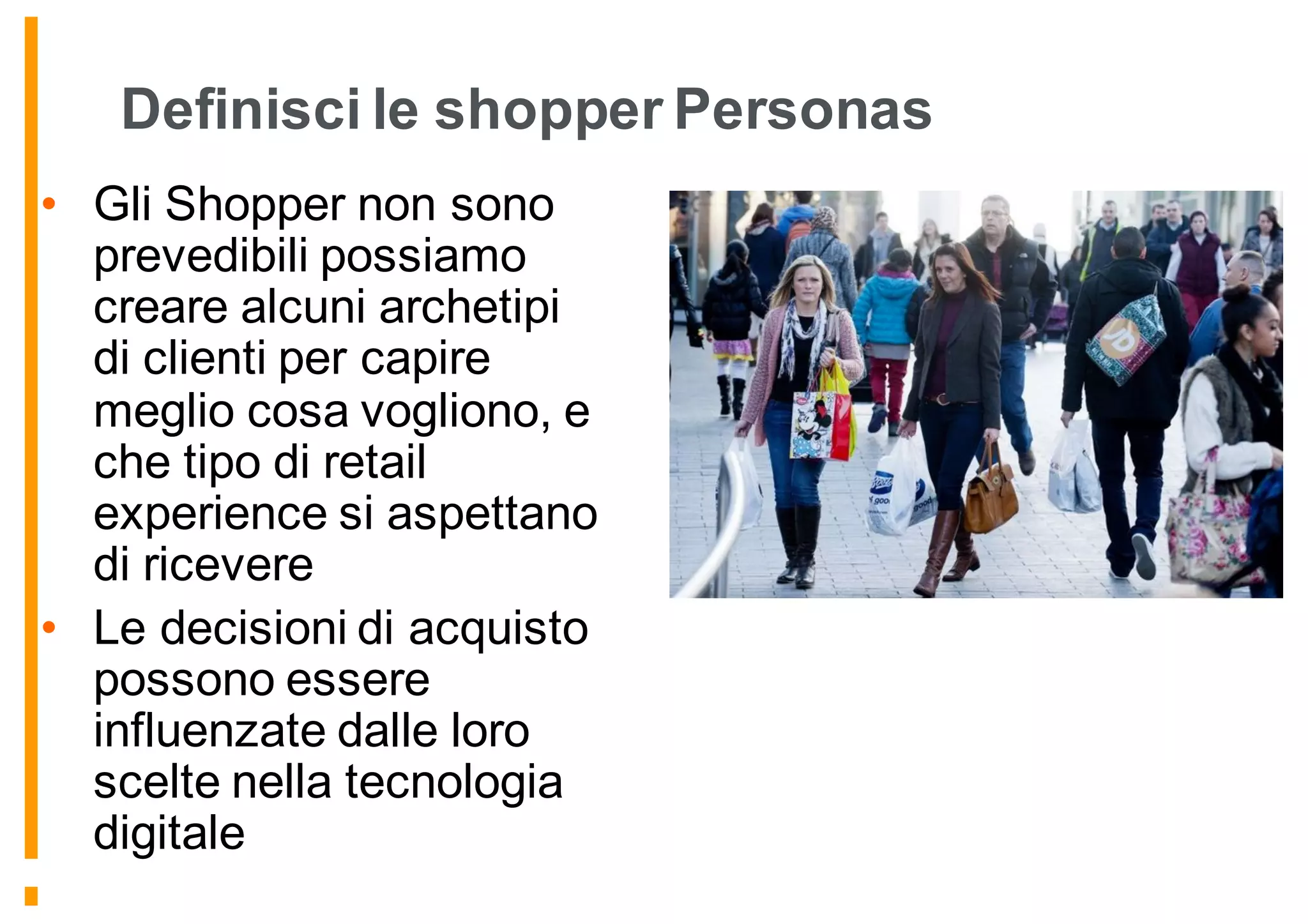 Definisci le shopper Personas
• Gli Shopper non sono
prevedibili possiamo
creare alcuni archetipi
di clienti per capire
meglio cosa vogliono, e
che tipo di retail
experience si aspettano
di ricevere
• Le decisioni di acquisto
possono essere
influenzate dalle loro
scelte nella tecnologia
digitale
 