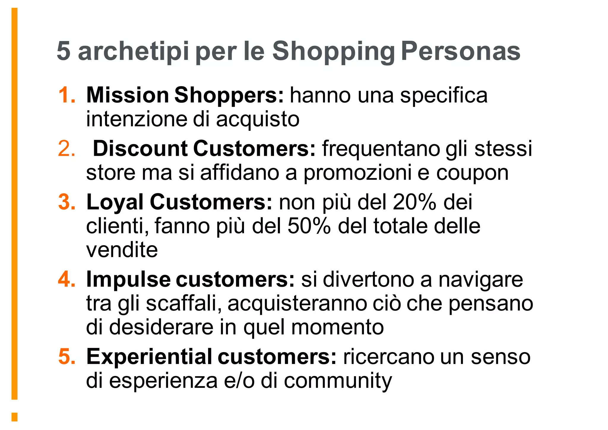 5 archetipi per le Shopping Personas
1. Mission Shoppers: hanno una specifica
intenzione di acquisto
2. Discount Customers: frequentano gli stessi
store ma si affidano a promozioni e coupon
3. Loyal Customers: non più del 20% dei
clienti, fanno più del 50% del totale delle
vendite
4. Impulse customers: si divertono a navigare
tra gli scaffali, acquisteranno ciò che pensano
di desiderare in quel momento
5. Experiential customers: ricercano un senso
di esperienza e/o di community
 