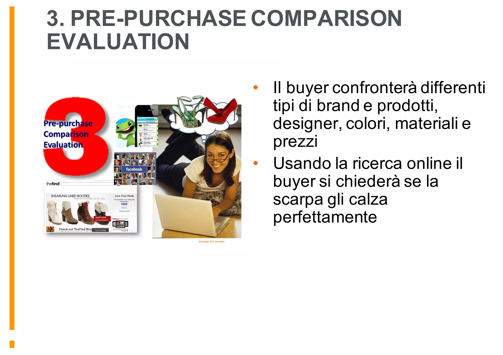 3. PRE-PURCHASE COMPARISON
EVALUATION
• Il buyer confronterà differenti
tipi di brand e prodotti,
designer, colori, materiali e
prezzi
• Usando la ricerca online il
buyer si chiederà se la
scarpa gli calza
perfettamente
 