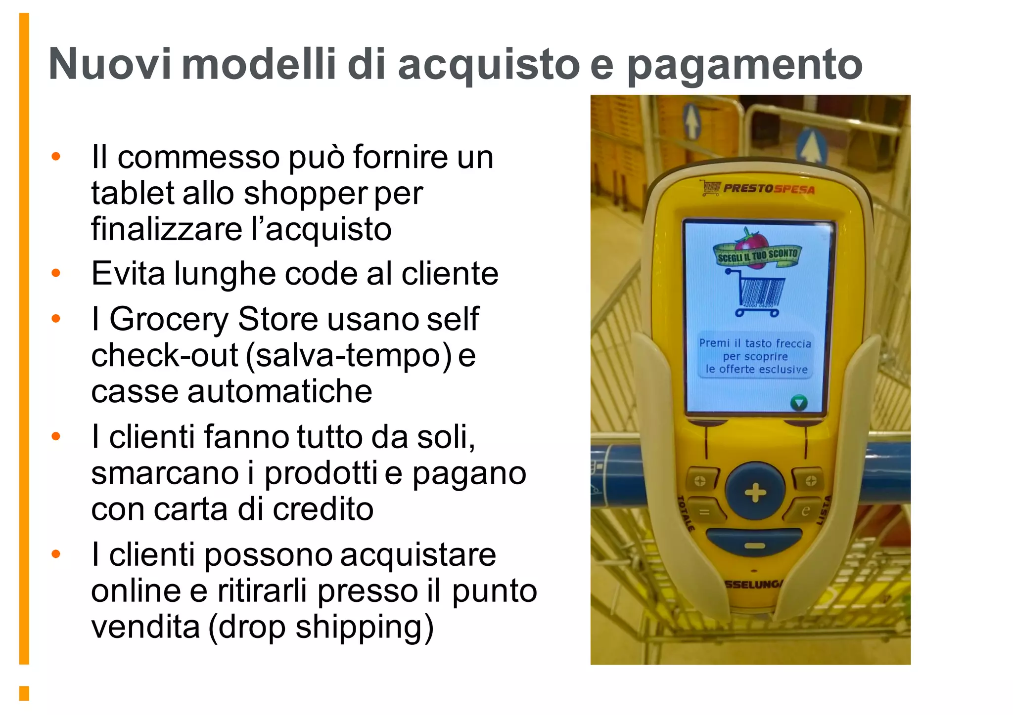 Nuovi modelli di acquisto e pagamento
• Il commesso può fornire un
tablet allo shopper per
finalizzare l’acquisto
• Evita lunghe code al cliente
• I Grocery Store usano self
check-out (salva-tempo) e
casse automatiche
• I clienti fanno tutto da soli,
smarcano i prodotti e pagano
con carta di credito
• I clienti possono acquistare
online e ritirarli presso il punto
vendita (drop shipping)
 