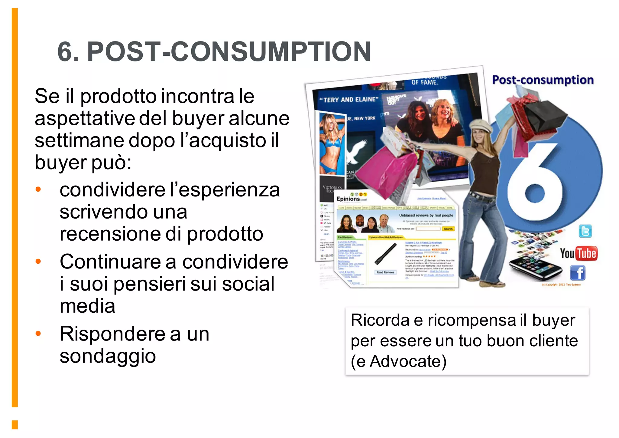 6. POST-CONSUMPTION
Se il prodotto incontra le
aspettative del buyer alcune
settimane dopo l’acquisto il
buyer può:
• condividere l’esperienza
scrivendo una
recensione di prodotto
• Continuare a condividere
i suoi pensieri sui social
media
• Rispondere a un
sondaggio
Ricorda e ricompensa il buyer
per essere un tuo buon cliente
(e Advocate)
 
