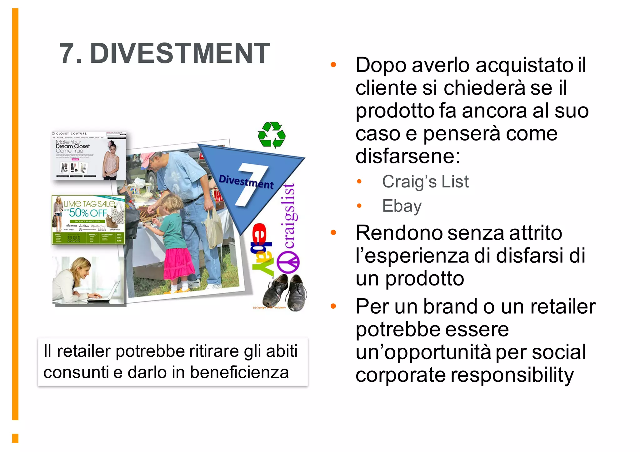 7. DIVESTMENT • Dopo averlo acquistato il
cliente si chiederà se il
prodotto fa ancora al suo
caso e penserà come
disfarsene:
• Craig’s List
• Ebay
• Rendono senza attrito
l’esperienza di disfarsi di
un prodotto
• Per un brand o un retailer
potrebbe essere
un’opportunità per social
corporate responsibility
Il retailer potrebbe ritirare gli abiti
consunti e darlo in beneficienza
 