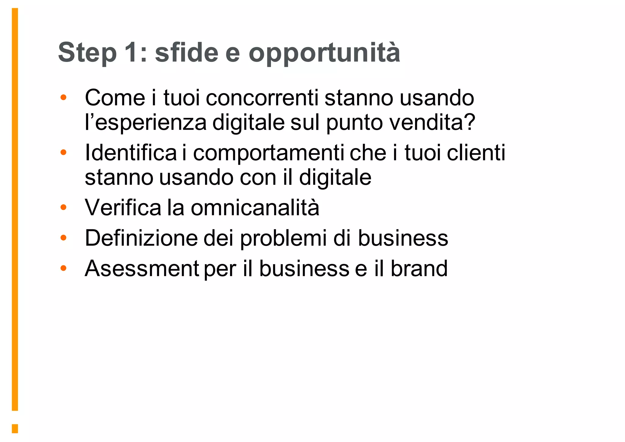 Step 1: sfide e opportunità
• Come i tuoi concorrenti stanno usando
l’esperienza digitale sul punto vendita?
• Identifica i comportamenti che i tuoi clienti
stanno usando con il digitale
• Verifica la omnicanalità
• Definizione dei problemi di business
• Asessment per il business e il brand
 