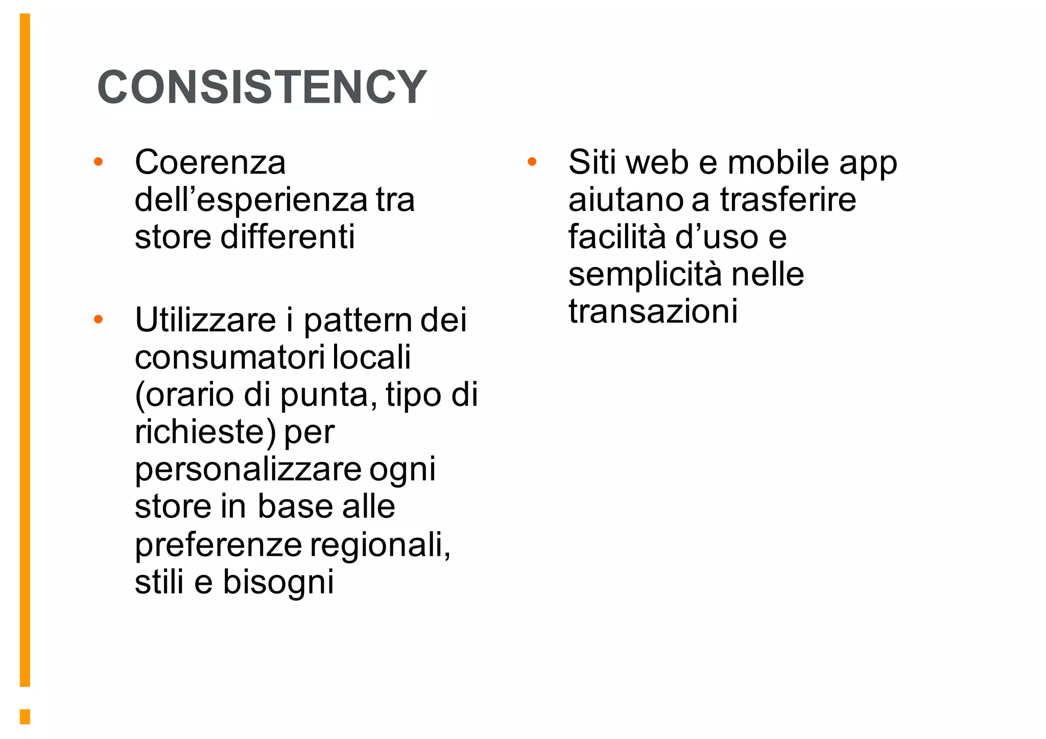 CONSISTENCY
• Coerenza
dell’esperienza tra
store differenti
• Utilizzare i pattern dei
consumatori locali
(orario di punta, tipo di
richieste) per
personalizzare ogni
store in base alle
preferenze regionali,
stili e bisogni
• Siti web e mobile app
aiutano a trasferire
facilità d’uso e
semplicità nelle
transazioni
 
