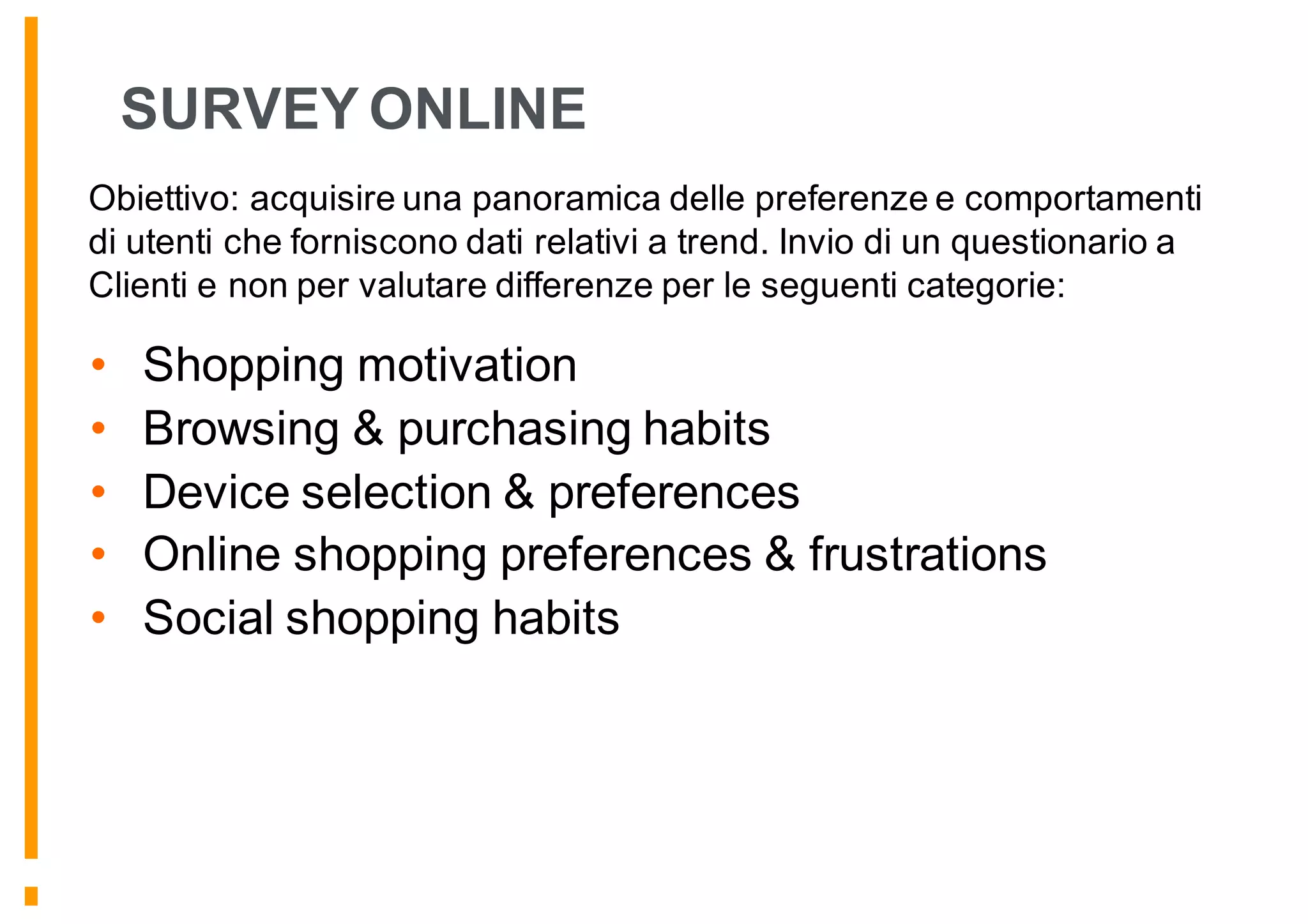 SURVEY ONLINE
• Shopping motivation
• Browsing & purchasing habits
• Device selection & preferences
• Online shopping preferences & frustrations
• Social shopping habits
Obiettivo: acquisire una panoramica delle preferenze e comportamenti
di utenti che forniscono dati relativi a trend. Invio di un questionario a
Clienti e non per valutare differenze per le seguenti categorie:
 