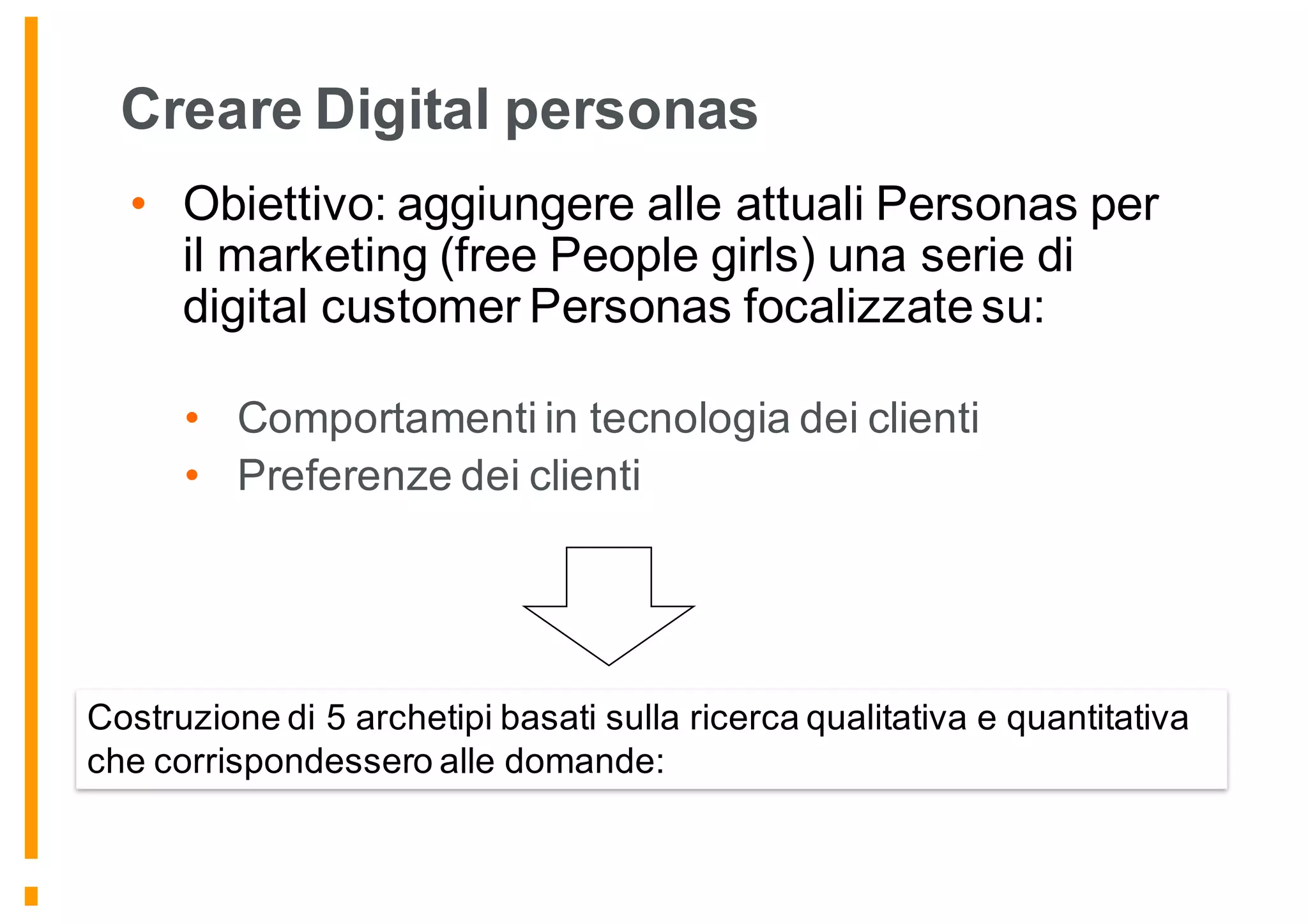 Creare Digital personas
• Obiettivo: aggiungere alle attuali Personas per
il marketing (free People girls) una serie di
digital customer Personas focalizzate su:
• Comportamenti in tecnologia dei clienti
• Preferenze dei clienti
Costruzione di 5 archetipi basati sulla ricerca qualitativa e quantitativa
che corrispondessero alle domande:
 