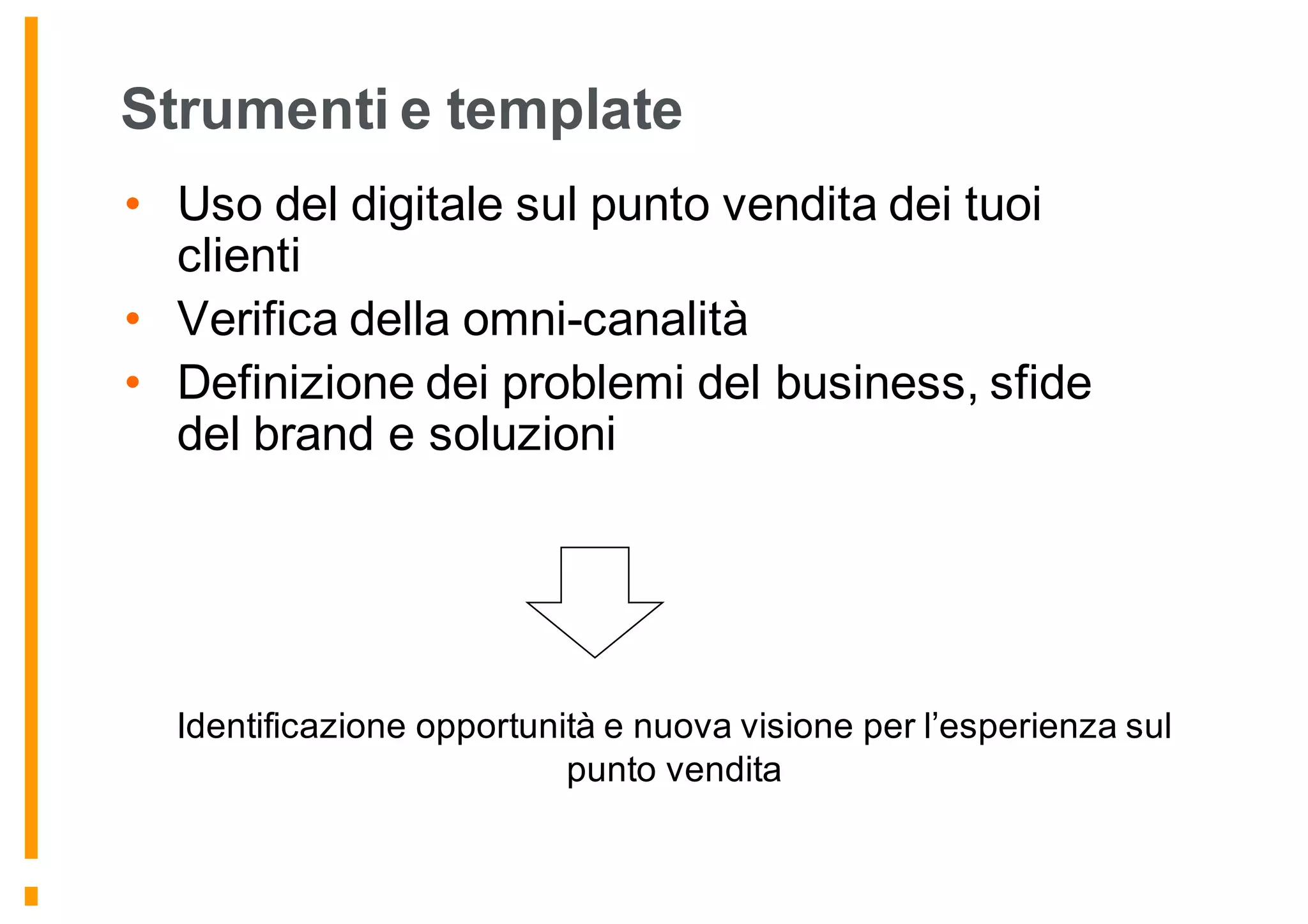 Strumenti e template
• Uso del digitale sul punto vendita dei tuoi
clienti
• Verifica della omni-canalità
• Definizione dei problemi del business, sfide
del brand e soluzioni
Identificazione opportunità e nuova visione per l’esperienza sul
punto vendita
 