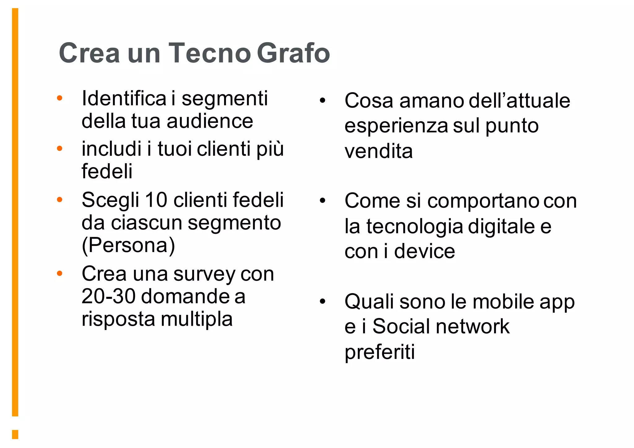 Crea un Tecno Grafo
• Identifica i segmenti
della tua audience
• includi i tuoi clienti più
fedeli
• Scegli 10 clienti fedeli
da ciascun segmento
(Persona)
• Crea una survey con
20-30 domande a
risposta multipla
• Cosa amano dell’attuale
esperienza sul punto
vendita
• Come si comportano con
la tecnologia digitale e
con i device
• Quali sono le mobile app
e i Social network
preferiti
 