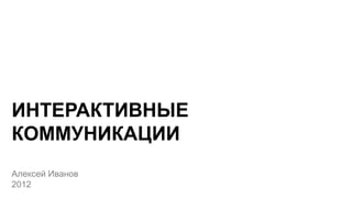 ИНТЕРАКТИВНЫЕ
КОММУНИКАЦИИ
Алексей Иванов
2012
 