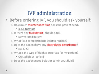 IVF administration
• Before ordering IVF, you should ask yourself:
o How much maintenancefluid does the patientneed?
• 4,2,1 formula
o Is there any fluid deficit I should add?
• Dehydrated patient!
o What fluid compartmentI wantto replace?
o Does the patienthave anyelectrolytes disturbance?
• Na, K, Cl
o What is the type of fluid appropriatefor my patient?
• Crystalloid vs. colloid
o Does the patientneed bolus or continuous fluid?
 