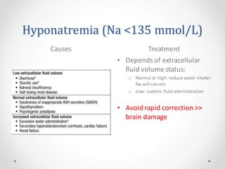 Hyponatremia (Na <135 mmol/L)
Causes Treatment
• Depends of extracellular
fluid volume status:
o Normal or high: reduce water intake>
Na will correct
o Low: isotonic fluid administration
• Avoidrapid correction >>
brain damage
 