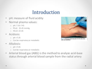 Introduction
• pH: measure of fluid acidity
• Normal plasma values:
o pH: 7.35-7.45
o PCo2: 35-45 mmHg
o HCo3: 22-26
• Acidosis:
o pH <7.35
o Can be respiratory or metabolic
• Alkalosis:
o pH >7.45
o Can be respiratory or metabolic
• Arterial blood gas (ABG) is the method to analyze acid-base
status through arterial blood sample from the radial artery
 
