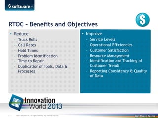 RTOC – Benefits and Objectives
• Reduce
–
–
–
–
–
–

7 |

Truck Rolls
Call Rates
Hold Times
Problem Identification
Time to Repair
Duplication of Tools, Data &
Processes

©2013 Software AG. All rights reserved. For internal use only

• Improve
–
–
–
–
–

Service Levels
Operational Efficiencies
Customer Satisfaction
Resource Management
Identification and Tracking of
Customer Trends
– Reporting Consistency & Quality
of Data

 