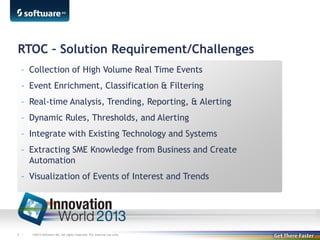 RTOC – Solution Requirement/Challenges
– Collection of High Volume Real Time Events
– Event Enrichment, Classification & Filtering
– Real-time Analysis, Trending, Reporting, & Alerting
– Dynamic Rules, Thresholds, and Alerting
– Integrate with Existing Technology and Systems
– Extracting SME Knowledge from Business and Create
Automation
– Visualization of Events of Interest and Trends

8 |

©2013 Software AG. All rights reserved. For internal use only

 