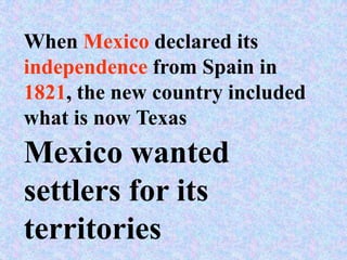 When Mexico declared its
independence from Spain in
1821, the new country included
what is now Texas
Mexico wanted
settlers for its
territories
 