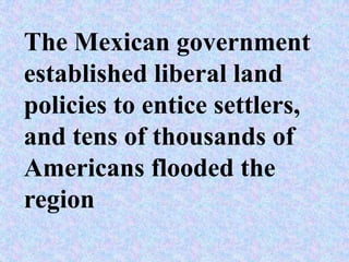 The Mexican government
established liberal land
policies to entice settlers,
and tens of thousands of
Americans flooded the
region
 