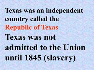 Texas was an independent
country called the
Republic of Texas
Texas was not
admitted to the Union
until 1845 (slavery)
 